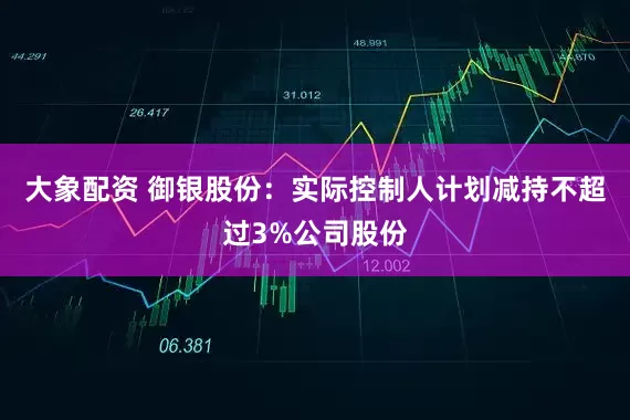 大象配资 御银股份：实际控制人计划减持不超过3%公司股份