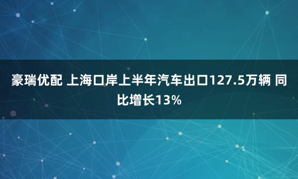 豪瑞优配 上海口岸上半年汽车出口127.5万辆 同比增长13%