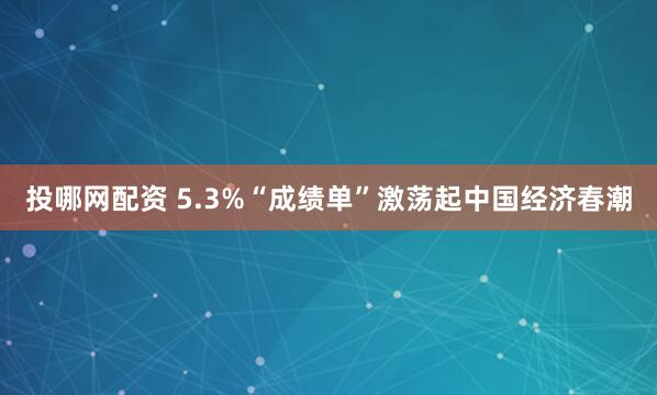 投哪网配资 5.3%“成绩单”激荡起中国经济春潮