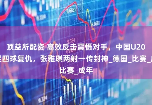 顶益所配资 高效反击震慑对手，中国U20女足四球复仇，张雅琪两射一传封神_德国_比赛_成年