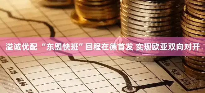 溢诚优配 “东盟快班”回程在德首发 实现欧亚双向对开
