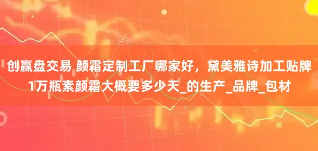 创赢盘交易 颜霜定制工厂哪家好，黛美雅诗加工贴牌1万瓶素颜霜大概要多少天_的生产_品牌_包材