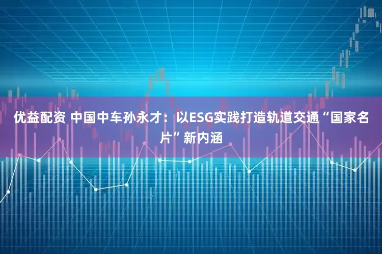 优益配资 中国中车孙永才：以ESG实践打造轨道交通“国家名片”新内涵