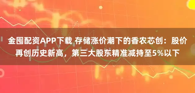 金囤配资APP下载 存储涨价潮下的香农芯创：股价再创历史新高，第三大股东精准减持至5%以下