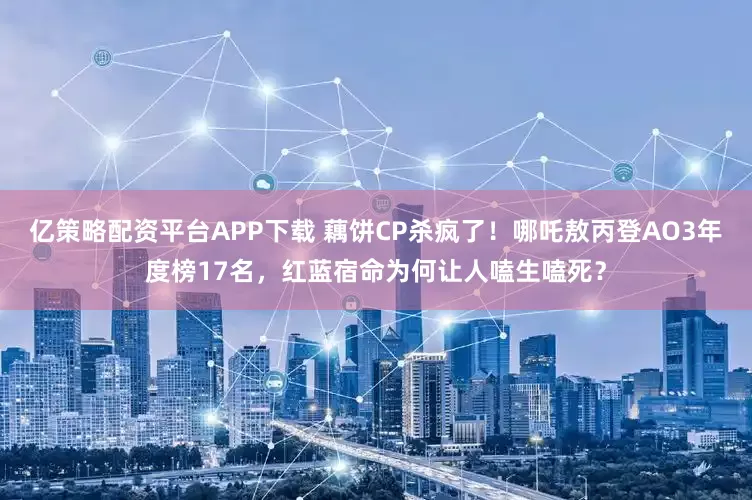 亿策略配资平台APP下载 藕饼CP杀疯了！哪吒敖丙登AO3年度榜17名，红蓝宿命为何让人嗑生嗑死？