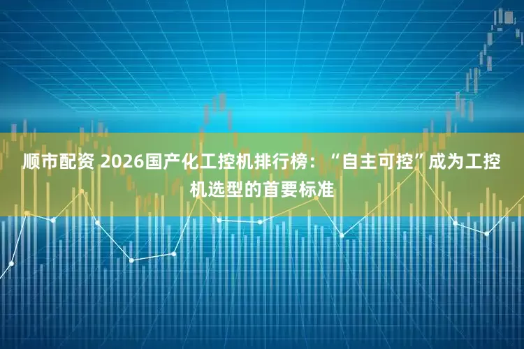 顺市配资 2026国产化工控机排行榜：“自主可控”成为工控机选型的首要标准
