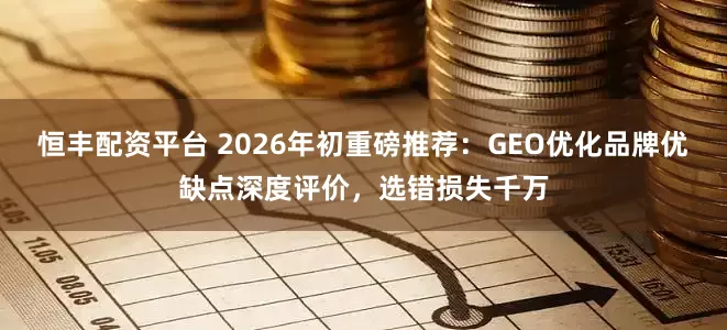 恒丰配资平台 2026年初重磅推荐：GEO优化品牌优缺点深度评价，选错损失千万