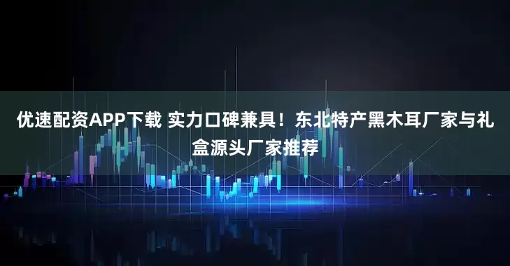 优速配资APP下载 实力口碑兼具！东北特产黑木耳厂家与礼盒源头厂家推荐