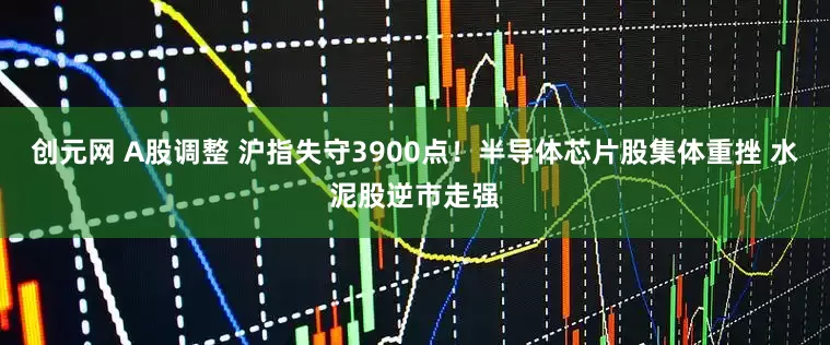 创元网 A股调整 沪指失守3900点！半导体芯片股集体重挫 水泥股逆市走强