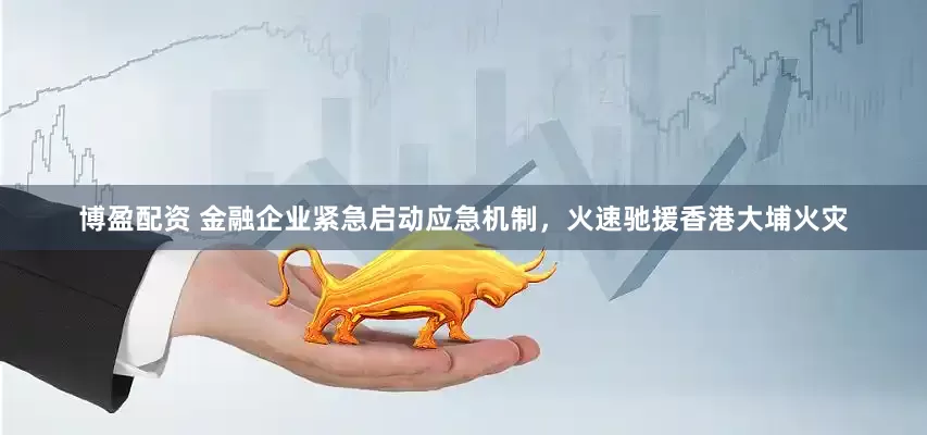博盈配资 金融企业紧急启动应急机制，火速驰援香港大埔火灾